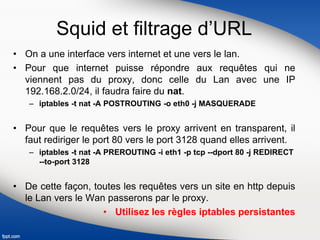 Squid et filtrage d’URL
• On a une interface vers internet et une vers le lan.
• Pour que internet puisse répondre aux requêtes qui ne
viennent pas du proxy, donc celle du Lan avec une IP
192.168.2.0/24, il faudra faire du nat.
– iptables -t nat -A POSTROUTING -o eth0 -j MASQUERADE
• Pour que le requêtes vers le proxy arrivent en transparent, il
faut rediriger le port 80 vers le port 3128 quand elles arrivent.
– iptables -t nat -A PREROUTING -i eth1 -p tcp --dport 80 -j REDIRECT
--to-port 3128
• De cette façon, toutes les requêtes vers un site en http depuis
le Lan vers le Wan passerons par le proxy.
• Utilisez les règles iptables persistantes
 