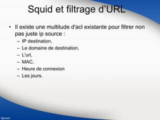 Squid et filtrage d’URL
• Il existe une multitude d'acl existante pour filtrer non
pas juste ip source :
– IP destination,
– Le domaine de destination,
– L'url,
– MAC,
– Heure de connexion
– Les jours.
 