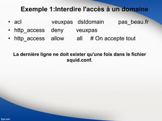 Exemple 1:Interdire l'accès à un domaine
• acl veuxpas dstdomain pas_beau.fr
• http_access deny veuxpas
• http_access allow all # On accepte tout
La dernière ligne ne doit exister qu'une fois dans le fichier
squid.conf.
 