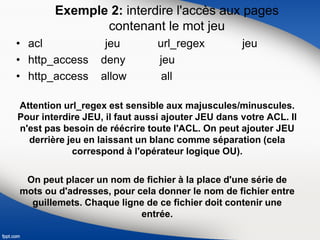 Exemple 2: interdire l'accès aux pages
contenant le mot jeu
• acl jeu url_regex jeu
• http_access deny jeu
• http_access allow all
Attention url_regex est sensible aux majuscules/minuscules.
Pour interdire JEU, il faut aussi ajouter JEU dans votre ACL. Il
n'est pas besoin de réécrire toute l'ACL. On peut ajouter JEU
derrière jeu en laissant un blanc comme séparation (cela
correspond à l'opérateur logique OU).
On peut placer un nom de fichier à la place d'une série de
mots ou d'adresses, pour cela donner le nom de fichier entre
guillemets. Chaque ligne de ce fichier doit contenir une
entrée.
 