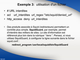 Exemple 3: utilisation d'un fichier
• # URL interdites
• acl url_interdites url_regex "/etc/squid/denied_url"
• http_access deny url_interdites
• Des produits associés à Squid (redirecteurs) permettent un
contrôle plus simple. SquidGuard, par exemple, permet
d'interdire des milliers de sites. Le site d'information est
référencé plus loin dans la rubrique “ liens ”. Pensez, si vous
utilisez SquidGuard, à configurer la ligne suivante dans le fichier
squid.conf :
redirect_program /usr/local/squid/bin/SquidGuard
 