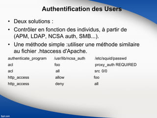 Authentification des Users
• Deux solutions :
• Contrôler en fonction des individus, à partir de
(APM, LDAP, NCSA auth, SMB...).
• Une méthode simple :utiliser une méthode similaire
au fichier .htaccess d'Apache.
authenticate_program /usr/lib/ncsa_auth /etc/squid/passwd
acl foo proxy_auth REQUIRED
acl all src 0/0
http_access allow foo
http_access deny all
 