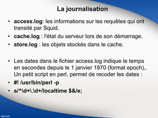 La journalisation
• access.log: les informations sur les requêtes qui ont
transité par Squid.
• cache.log : l'état du serveur lors de son démarrage.
• store.log : les objets stockés dans le cache.
• Les dates dans le fichier access.log indique le temps
en secondes depuis le 1 janvier 1970 (format epoch),.
Un petit script en perl, permet de recoder les dates :
• #! /usr/bin/perl -p
• s/^d+.d+/localtime $&/e;
 