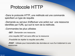 Protocole HTTP
–Dans le protocole HTTP, une méthode est une commande
spécifiant un type de requête
–Demande au serveur d'effectuer une action sur une ressource
identifiée par l'URL qui suit le nom de la méthode.
–Commandes les plus utilisées
–GET : Demander une ressource.
●Une requête GET est sans effet sur la ressource
●Possibilité de répéter la requête sans effet.
–POST : Utilisée pour transmettre des données en vue d'un traitement à une
ressources
 