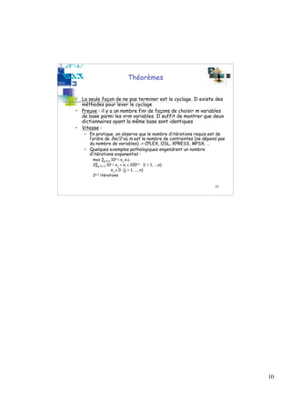 Théorèmes


• La seule façon de ne pas terminer est le cyclage. Il existe des
  méthodes pour lever le cyclage
• Preuve : il y a un nombre fini de façons de choisir m variables
  de base parmi les n+m variables. Il suffit de montrer que deux
  dictionnaires ayant la même base sont identiques
• Vitesse :
   – En pratique, on observe que le nombre d’itérations requis est de
     l’ordre de 3m/2 où m est le nombre de contraintes (ne dépend pas
     du nombre de variables) -> CPLEX, OSL, XPRESS, MPSX, …
   – Quelques exemples pathologiques engendrent un nombre
     d’itérations exponentiel :
       max ∑j=1,n 10n-j xj s.c.
       2∑j=1,i-1 10i-j xj + xi ≤ 100i-1 (i = 1, …,n)
                   xj ≥ 0 (j = 1, …, n)
       2n-1 itérations

                                                                19




                                                                        10
 