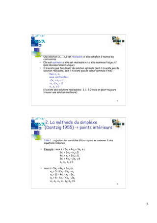 •   Une solution (x1,…,xn) est réalisable si elle satisfait à toutes les
    contraintes
•   Elle est optimale si elle est réalisable et si elle maximise l’objectif
    (pas nécessairement unique)
•   Il n’existe pas forcément de solution optimale (soit il n’existe pas de
    solution réalisable, soit il n’existe pas de valeur optimale finie) :
           max x1-x2
           sous contraintes :
           -2x1 + x2 ≤ -1
           -x1 -2x2 ≤ -2
           x1, x2 ≥ 0
    (il existe des solutions réalisables : 1,1 ; 5,0 mais on peut toujours
    trouver une solution meilleure)


                                                                        5




     2. La méthode du simplexe
     (Dantzig 1955) -> points intérieurs

•   Idée 1 : rajouter des variables d’écarts pour se ramener à des
    équations linéaires.

•   Exemple : max z = 5x1 + 4x2 + 3x3 s.c.
                 2x1 + 3x2 + x3 ≤ 5
                 4x1 + x2 + 2x3 ≤ 11
                 3x1 + 4x2 + 2x3 ≤ 8
                 x1, x2, x3 ≥ 0

•   max z = 5x1 + 4x2 + 3x3 s.c.
         x4 = 5 - 2x1 - 3x2 - x3
         x5 = 11 - 4x1 - x2 - 2x3
         x6 = 8 - 3x1 - 4x2 - 2x3
         x1, x2, x3, x4, x5, x6 ≥ 0
                                                                        6




                                                                              3
 