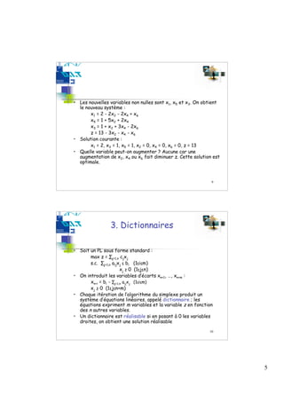 • Les nouvelles variables non nulles sont x1, x5 et x3. On obtient
  le nouveau système :
       x1 = 2 - 2x2 - 2x4 + x6
       x5 = 1 + 5x2 + 2x4
       x3 = 1 + x2 + 3x4 - 2x6
       z = 13 - 3x2 - x4 - x6
• Solution courante :
       x1 = 2, x3 = 1, x5 = 1, x2 = 0, x4 = 0, x6 = 0, z = 13
• Quelle variable peut-on augmenter ? Aucune car une
  augmentation de x2, x4 ou x6 fait diminuer z. Cette solution est
  optimale.



                                                              9




                3. Dictionnaires

• Soit un PL sous forme standard :
       max z = ∑j=1,n cjxj
       s.c. ∑j=1,n aijxj ≤ bi (1≤i≤m)
                        xj ≥ 0 (1≤j≤n)
• On introduit les variables d’écarts xn+1, …, xn+m :
       xn+i = bi - ∑j=1,n aijxj (1≤i≤m)
       xj ≥ 0 (1≤j≤n+m)
• Chaque itération de l’algorithme du simplexe produit un
  système d’équations linéaires, appelé dictionnaire ; les
  équations expriment m variables et la variable z en fonction
  des n autres variables.
• Un dictionnaire est réalisable si en posant à 0 les variables
  droites, on obtient une solution réalisable
                                                             10




                                                                     5
 