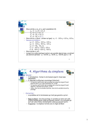 •   Choix entrée x1 (x2 et x3 sont considérés à 0)
          x4 = 3 - x1 ≥ 0 => x1 ≤ 3
          x5 = 2 + x1 => x1 ≥ -2
          x6 = 4 - 2x1 => x1 ≤ 2
          x7 = 2 - 2x1 => x1 ≤ 1
•   Choix sortie x7 (pivot : utiliser sa ligne) : x1 = 1 - 3/2 x2 + 1/2 x3 -1/2 x7
•   Nouveau dictionnaire :
         x4 = 2 - 3/2 x2 - 3/2 x3 + 1/2 x7
         x5 = 3 - 3/2 x2 - 5/2 x3 - 1/2 x7
         x6 = 2 + 4x2 - 3x3 +x7
         x1 = 1 - 3/2 x2 + 1/2 x3 -1/2 x7
         z = 5 - 5/2 x2 + 11/2 x3 - 5/2 x7
•   Choix entrée x3 etc…
•   Lorsqu’il n’y a plus avantage à entrer une variable dans la base, on obtient
    une solution optimale : x1 = 32/29, x2 = 8/29, x3 = 30/29, pour z = 10


                                                                              13




         4. Algorithme du simplexe
• Résumé :
    – 1. Initialisation : former le dictionnaire (partir d’une base
      admissible)
    – 2. Chercher à effectuer un pivotage (itération) :
        • Si tous les coefficients des variables de la fonction objectif sont
          positifs alors il n’y a pas d’optimum fini, STOP
        • Si tous les coefficients des variables de la fonction objectif sont
          négatifs, l’optimum est atteint, STOP
        • Sinon, choix de la variable d’entrée, choix de la variable de sortie,
          pivotage


• Correction :
    – Le problème est la terminaison qui n’est pas garantie a priori.

    – Règle de Bland : lors d’un pivotage, la variable qui entre est celle
      d’indice minimal parmi celles qui peuvent rentrer, et la variable qui
      sort est celle d’indice minimal parmi celles qui peuvent sortir.
    – Proposition : le simplexe termine avec la règle de Bland

                                                                              14




                                                                                     7
 
