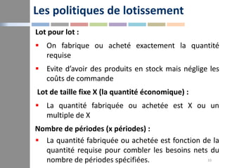 Les politiques de lotissement
33
Lot pour lot :
 On fabrique ou acheté exactement la quantité
requise
 Evite d’avoir des...