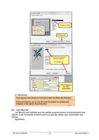 Par Youssef NEJJARI http://www.ininfo.fr12
c) Remarque :
VII. Les Macros
Les Macros sont utilisées pour les petites programmations d’automatisation des
tâches. C’est l’ensemble d'actions que vous pouvez utiliser pour automatiser des
tâches.
Application :
S‘assurez toujours que le nom de votre Formulaire ne contient pas
d’espace ni des signes de ponctuation.
Vous pouvez créer plusieurs Formulaire dans une Base des Données.
 