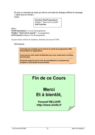 Par Youssef NEJJARI http://www.ininfo.fr21
Et voici un exemple de code qui donne une boite de dialogue affiche le message
« Salut tous le monde »
Code :
Avec :
MonProgramme() : Le nom du programme.
MsgBox "Salut tout le monde" : Le programme.
End Function indique la fin du programme.
Et pour mieux utiliser les modules, cherchez un cours de VBA.
Remarques :
S‘assurez toujours que le nom de votre Module ne comporte pas
d’espace ni des signes de ponctuation.
Vous pouvez créer autant de Modules que vous voulez dans une Base
des Données.
C’est dans les modules qu’on écrit et on stock les programmes VBA
(Visual Basic for Application).
Function MonProgramme()
MsgBox "Salut tout le monde"
End Function
Fin de ce Cours
Merci
Et à bientôt,
Youssef NEJJARI
http://www.ininfo.fr
 