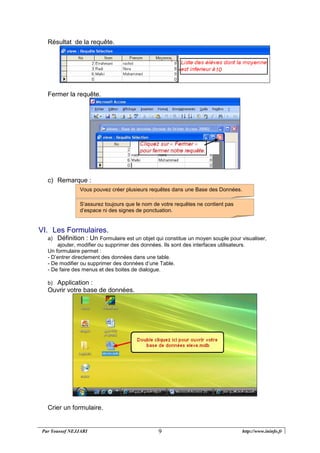 Par Youssef NEJJARI http://www.ininfo.fr9
Résultat de la requête.
Fermer la requête.
c) Remarque :
VI. Les Formulaires.
a) Définition : Un Formulaire est un objet qui constitue un moyen souple pour visualiser,
ajouter, modifier ou supprimer des données. Ils sont des interfaces utilisateurs.
Un formulaire permet :
- D’entrer directement des données dans une table.
- De modifier ou supprimer des données d’une Table.
- De faire des menus et des boites de dialogue.
b) Application :
Ouvrir votre base de données.
Crier un formulaire.
S‘assurez toujours que le nom de votre requêtes ne contient pas
d’espace ni des signes de ponctuation.
Vous pouvez créer plusieurs requêtes dans une Base des Données.
 