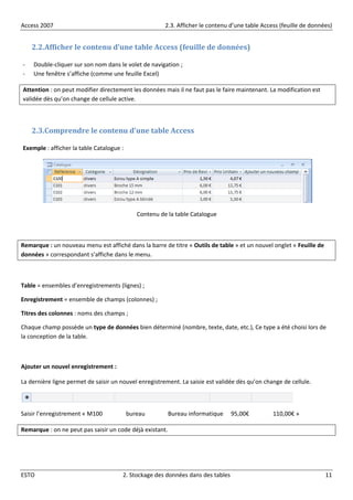 Access 2007 2.3. Afficher le contenu d’une table Access (feuille de données)
ESTO 2. Stockage des données dans des tables 11
2.2.Afficher le contenu d’une table Access (feuille de données)
- Double-cliquer sur son nom dans le volet de navigation ;
- Une fenêtre s’affiche (comme une feuille Excel)
Attention : on peut modifier directement les données mais il ne faut pas le faire maintenant. La modification est
validée dès qu’on change de cellule active.
2.3.Comprendre le contenu d’une table Access
Exemple : afficher la table Catalogue :
Contenu de la table Catalogue
Remarque : un nouveau menu est affiché dans la barre de titre « Outils de table » et un nouvel onglet « Feuille de
données » correspondant s’affiche dans le menu.
Table = ensembles d’enregistrements (lignes) ;
Enregistrement = ensemble de champs (colonnes) ;
Titres des colonnes : noms des champs ;
Chaque champ possède un type de données bien déterminé (nombre, texte, date, etc.), Ce type a été choisi lors de
la conception de la table.
Ajouter un nouvel enregistrement :
La dernière ligne permet de saisir un nouvel enregistrement. La saisie est validée dès qu’on change de cellule.
Saisir l’enregistrement « M100 bureau Bureau informatique 95,00€ 110,00€ »
Remarque : on ne peut pas saisir un code déjà existant.
 