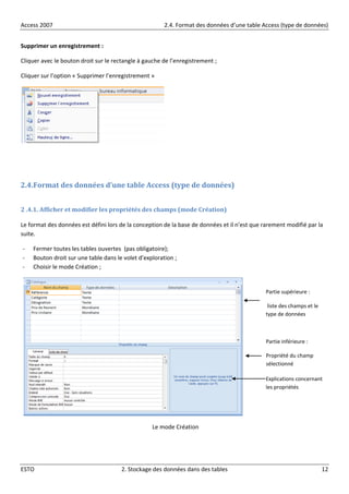 Access 2007 2.4. Format des données d’une table Access (type de données)
ESTO 2. Stockage des données dans des tables 12
Supprimer un enregistrement :
Cliquer avec le bouton droit sur le rectangle à gauche de l’enregistrement ;
Cliquer sur l’option « Supprimer l’enregistrement »
2.4.Format des données d’une table Access (type de données)
2 .4.1. Afficher et modifier les propriétés des champs (mode Création)
Le format des données est défini lors de la conception de la base de données et il n’est que rarement modifié par la
suite.
- Fermer toutes les tables ouvertes (pas obligatoire);
- Bouton droit sur une table dans le volet d’exploration ;
- Choisir le mode Création ;
Le mode Création
Partie supérieure :
liste des champs et le
type de données
Partie inférieure :
Propriété du champ
sélectionné
Explications concernant
les propriétés
 
