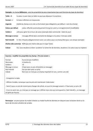 Access 2007 2.4. Format des données d’une table Access (type de données)
ESTO 2. Stockage des données dans des tables 13
Exemple : le champ Référence : voici les propriétés les plus importantes (qui sont fonction du type de données)
Taille = 4 la valeur à saisir dans la table ne peut pas dépasser 4 caractères
Format : > le texte s’affichera en majuscules
Légende Libellé du champ si on crée un formulaire (pas obligatoire, par défaut = nom du champ)
Valeur par défaut valeur affectée automatiquement lorsqu’on saisit un enregistrement (modifiable)
Valide si utile pour gérer les erreurs de saisie (exemple date commande > date du jour)
Message si erreur message affiché dans une boite de dialogue si la valeur n’est pas valide
Null interdit Si OUI, il faudra obligatoirement saisir une valeur pour ce champ (OUI pour une clé par exemple)
Chaîne vide autorisée NON (pas de chaîne vide pour le type Texte)
Indexé Oui, Sans doublons (index= accélérer la recherche de données, doublons si la valeur peut se répéter)
Exercice : modifier les propriétés du champ « Prix de revient »
Format Euros (ne pas modifier)
Décimales 2 (mettre 3)
Valide si >0
Message si erreur Il faut saisir un prix >0 (mettre ce message)
Null interdit Oui (on doit saisir un prix)
Indexé Non (car ce n’est pas un champ important et rare, comme une clé)
- Enregistrer la table
- Afficher la table, remarquer que les prix ont maintenant 3 décimales
- Saisir 0 pour un prix de revient puis changer de cellule, on aura le message suivant « Il faut saisir un prix >0)
- SI on ne saisit rien, ce n’est pas ce message qui s’affiche mais celui qui correspond à « Null interdit », ce message
est géré par Access.
Remarque : on peut passer du mode Création au mode Feuille de données en cliquant avec le bouton droit sur la
barre de titre de la fenêtre de la table.
 