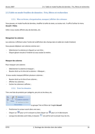 Access 2007 2.5. Table en mode Feuilles de données : Tris, filtres et recherches
ESTO 2. Stockage des données dans des tables 16
2.5.Table en mode Feuilles de données : Tris, filtres et recherches
2.5.1. Mise en forme, réorganisation, masquer/afficher des colonnes
Vous pouvez, en mode Feuille de données, modifier la taille du texte, sa couleur etc. il suffit d’utiliser le menu
Accueil-> Police.
Utile si vous voulez afficher plus de données, etc.
Réorganiser les colonnes
Les colonnes s’affichent selon l’ordre de la définition des champs dans la table (en mode Création)
Vous pouvez déplacer une colonne comme ceci :
- Sélectionner la colonne en cliquant sur son titre ;
- Cliquer-glisser ensuite à l’endroit où vous voulez la mettre.
Masquer des colonnes
Pour masquer une colonne :
- Sélectionner la colonne à masquer ;
- Bouton droit sur le titre de la colonne -> Masquer ;
Si vous voulez masquer/afficher plusieurs colonnes :
- Bouton droit sur le titre d’une colonne ;
- Afficher les colonnes ;
- Cocher les colonnes à afficher ;
2.5.2. Trier les données
Trier une liste de produits par catégorie, par prix ou les deux, etc.
Le groupe Trier et filtrer de l’onglet Accueil
- Positionner le curseur souris dans une case ;
- Cliquer sur pour un tri croissant ou bien cliquer sur pour un tri décroissant.
- Lorsque les données sont triées, le bouton est actif et sert à annuler tous les tris.
 