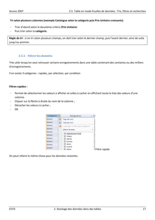 Access 2007 2.5. Table en mode Feuilles de données : Tris, filtres et recherches
ESTO 2. Stockage des données dans des tables 17
Tri selon plusieurs colonnes (exemple Catalogue selon la catégorie puis Prix Unitaire croissants)
- Trier d’abord selon le deuxième critère (Prix Unitaire)
- Puis trier selon la catégorie.
Règle de tri : si on tri selon plusieurs champs, on doit trier selon le dernier champ, puis l’avant dernier, ainsi de suite
jusqu’au premier.
2.5.3. Filtrer les données
Très utile lorsqu’on veut retrouver certains enregistrements dans une table contenant des centaines ou des milliers
d’enregistrements.
Il en existe 3 catégories : rapides, par sélection, par condition
Filtres rapides :
- Permet de sélectionner les valeurs à afficher et celles à cacher en affichant toute la liste des valeurs d’une
colonne.
- Cliquer sur la flèche à droite du nom de la colonne ;
- Décocher les valeurs à cacher ;
- OK
Filtre rapide
On peut refaire la même chose pour les données restantes.
 