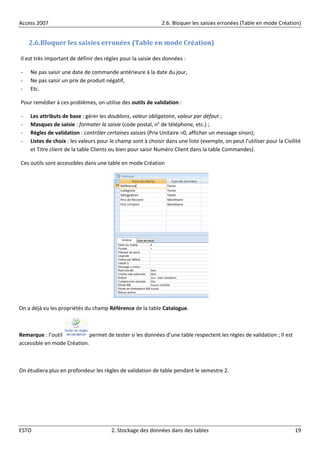 Access 2007 2.6. Bloquer les saisies erronées (Table en mode Création)
ESTO 2. Stockage des données dans des tables 19
2.6.Bloquer les saisies erronées (Table en mode Création)
Il est très important de définir des règles pour la saisie des données :
- Ne pas saisir une date de commande antérieure à la date du jour,
- Ne pas saisir un prix de produit négatif,
- Etc.
Pour remédier à ces problèmes, on utilise des outils de validation :
- Les attributs de base : gérer les doublons, valeur obligatoire, valeur par défaut ;
- Masques de saisie : formater la saisie (code postal, n° de téléphone, etc.) ;
- Règles de validation : contrôler certaines saisies (Prix Unitaire >0, afficher un message sinon);
- Listes de choix : les valeurs pour le champ sont à choisir dans une liste (exemple, on peut l’utiliser pour la Civilité
et Titre client de la table Clients ou bien pour saisir Numéro Client dans la table Commandes).
Ces outils sont accessibles dans une table en mode Création
On a déjà vu les propriétés du champ Référence de la table Catalogue.
Remarque : l’outil permet de tester si les données d’une table respectent les règles de validation ; Il est
accessible en mode Création.
On étudiera plus en profondeur les règles de validation de table pendant le semestre 2.
 