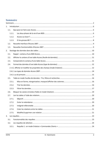 Access 2007 1.1. Que peut-on faire avec Access
ESTO 0. <Sommaire 2
Sommaire
Sommaire........................................................................................................................................................................ 2
1. Introduction............................................................................................................................................................ 6
1.1. Que peut-on faire avec Access........................................................................................................................ 6
1.1.1. Les deux phases de la vie d’une BDD....................................................................................................... 6
1.1.2. Access ou Excel ?..................................................................................................................................... 7
1.1.3. Et les grosses BD ?................................................................................................................................... 8
1.2. Nouvelle interface d’Access 2007 ................................................................................................................... 9
1.3. Nouvelles fonctionnalités d’Access 2007 ........................................................................................................ 9
2. Stockage des données dans des tables ................................................................................................................. 10
2.1. Rappel : contenu d’une BDD Access.............................................................................................................. 10
2.2. Afficher le contenu d’une table Access (feuille de données)......................................................................... 11
2.3. Comprendre le contenu d’une table Access.................................................................................................. 11
2.4. Format des données d’une table Access (type de données) ......................................................................... 12
2 .4.1. Afficher et modifier les propriétés des champs (mode Création)............................................................... 12
2.4.2. Les types de données Access 2007.............................................................................................................. 14
2.4.3. La clé primaire............................................................................................................................................. 15
2.5. Table en mode Feuilles de données : Tris, filtres et recherches.................................................................... 16
2.5.1. Mise en forme, réorganisation, masquer/afficher des colonnes........................................................... 16
2.5.2. Trier les données................................................................................................................................... 16
2.5.3. Filtrer les données................................................................................................................................. 17
2.6. Bloquer les saisies erronées (Table en mode Création) ................................................................................ 19
2.7. Lier les tables à l’aide des relations............................................................................................................... 20
2.7.1. Objectif.................................................................................................................................................. 20
2.7.2. Eviter la redondance ............................................................................................................................. 20
2.7.3. Intégrité référentielle............................................................................................................................ 20
2.7.4. Créer les relations entre les tables........................................................................................................ 21
2.7.5. Modifier/supprimer une relation .......................................................................................................... 21
3. Les requêtes.......................................................................................................................................................... 23
3.1. Fonctionnalités des requêtes........................................................................................................................ 23
3.2. Les requêtes de sélection.............................................................................................................................. 24
3.2.1. Requête 1 : en mode Création « Commandes Clients » ........................................................................ 24
 