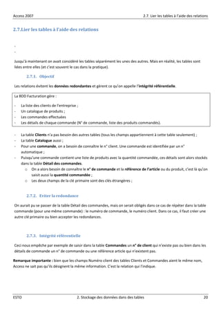 Access 2007 2.7. Lier les tables à l’aide des relations
ESTO 2. Stockage des données dans des tables 20
2.7.Lier les tables à l’aide des relations
-
-
Jusqu’à maintenant on avait considéré les tables séparément les unes des autres. Mais en réalité, les tables sont
liées entre elles (et c’est souvent le cas dans la pratique).
2.7.1. Objectif
Les relations évitent les données redondantes et gèrent ce qu’on appelle l’intégrité référentielle.
La BDD Facturation gère :
- La liste des clients de l’entreprise ;
- Un catalogue de produits ;
- Les commandes effectuées
- Les détails de chaque commande (N° de commande, liste des produits commandés).
- La table Clients n’a pas besoin des autres tables (tous les champs appartiennent à cette table seulement) ;
- La table Catalogue aussi ;
- Pour une commande, on a besoin de connaître le n° client. Une commande est identifiée par un n°
automatique ;
- Puisqu’une commande contient une liste de produits avec la quantité commandée, ces détails sont alors stockés
dans la table Détail des commandes.
o On a alors besoin de connaître le n° de commande et la référence de l’article ou du produit, c’est là qu’on
saisit aussi la quantité commandée ;
o Les deux champs de la clé primaire sont des clés étrangères ;
2.7.2. Eviter la redondance
On aurait pu se passer de la table Détail des commandes, mais on serait obligés dans ce cas de répéter dans la table
commande (pour une même commande) : le numéro de commande, le numéro client. Dans ce cas, il faut créer une
autre clé primaire ou bien accepter les redondances.
2.7.3. Intégrité référentielle
Ceci nous empêche par exemple de saisir dans la table Commandes un n° de client qui n’existe pas ou bien dans les
détails de commande un n° de commande ou une référence article qui n’existent pas.
Remarque importante : bien que les champs Numéro client des tables Clients et Commandes aient le même nom,
Access ne sait pas qu’ils désignent la même information. C’est la relation qui l’indique.
 