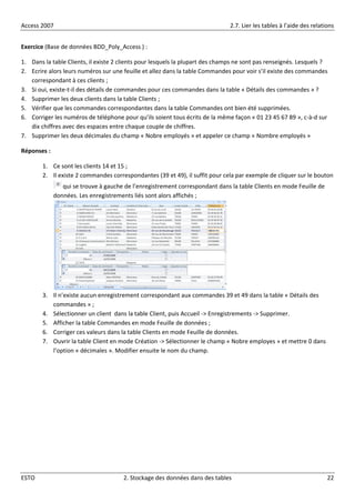 Access 2007 2.7. Lier les tables à l’aide des relations
ESTO 2. Stockage des données dans des tables 22
Exercice (Base de données BDD_Poly_Access ) :
1. Dans la table Clients, il existe 2 clients pour lesquels la plupart des champs ne sont pas renseignés. Lesquels ?
2. Ecrire alors leurs numéros sur une feuille et allez dans la table Commandes pour voir s’il existe des commandes
correspondant à ces clients ;
3. Si oui, existe-t-il des détails de commandes pour ces commandes dans la table « Détails des commandes » ?
4. Supprimer les deux clients dans la table Clients ;
5. Vérifier que les commandes correspondantes dans la table Commandes ont bien été supprimées.
6. Corriger les numéros de téléphone pour qu’ils soient tous écrits de la même façon « 01 23 45 67 89 », c-à-d sur
dix chiffres avec des espaces entre chaque couple de chiffres.
7. Supprimer les deux décimales du champ « Nobre employés » et appeler ce champ « Nombre employés »
Réponses :
1. Ce sont les clients 14 et 15 ;
2. Il existe 2 commandes correspondantes (39 et 49), il suffit pour cela par exemple de cliquer sur le bouton
qui se trouve à gauche de l’enregistrement correspondant dans la table Clients en mode Feuille de
données. Les enregistrements liés sont alors affichés ;
3. Il n’existe aucun enregistrement correspondant aux commandes 39 et 49 dans la table « Détails des
commandes » ;
4. Sélectionner un client dans la table Client, puis Accueil -> Enregistrements -> Supprimer.
5. Afficher la table Commandes en mode Feuille de données ;
6. Corriger ces valeurs dans la table Clients en mode Feuille de données.
7. Ouvrir la table Client en mode Création -> Sélectionner le champ « Nobre employes » et mettre 0 dans
l’option « décimales ». Modifier ensuite le nom du champ.
 