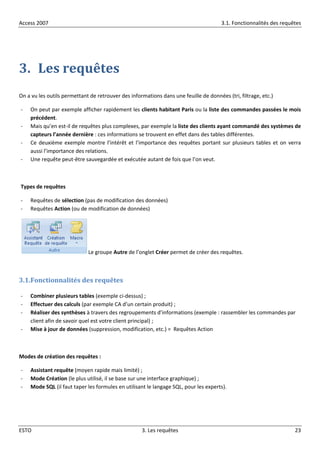 Access 2007 3.1. Fonctionnalités des requêtes
ESTO 3. Les requêtes 23
3. Les requêtes
On a vu les outils permettant de retrouver des informations dans une feuille de données (tri, filtrage, etc.)
- On peut par exemple afficher rapidement les clients habitant Paris ou la liste des commandes passées le mois
précédent.
- Mais qu’en est-il de requêtes plus complexes, par exemple la liste des clients ayant commandé des systèmes de
capteurs l’année dernière : ces informations se trouvent en effet dans des tables différentes.
- Ce deuxième exemple montre l’intérêt et l’importance des requêtes portant sur plusieurs tables et on verra
aussi l’importance des relations.
- Une requête peut-être sauvegardée et exécutée autant de fois que l’on veut.
Types de requêtes
- Requêtes de sélection (pas de modification des données)
- Requêtes Action (ou de modification de données)
Le groupe Autre de l’onglet Créer permet de créer des requêtes.
3.1.Fonctionnalités des requêtes
- Combiner plusieurs tables (exemple ci-dessus) ;
- Effectuer des calculs (par exemple CA d’un certain produit) ;
- Réaliser des synthèses à travers des regroupements d’informations (exemple : rassembler les commandes par
client afin de savoir quel est votre client principal) ;
- Mise à jour de données (suppression, modification, etc.) = Requêtes Action
Modes de création des requêtes :
- Assistant requête (moyen rapide mais limité) ;
- Mode Création (le plus utilisé, il se base sur une interface graphique) ;
- Mode SQL (il faut taper les formules en utilisant le langage SQL, pour les experts).
 