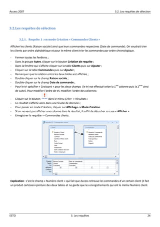 Access 2007 3.2. Les requêtes de sélection
ESTO 3. Les requêtes 24
3.2.Les requêtes de sélection
3.2.1. Requête 1 : en mode Création « Commandes Clients »
Afficher les clients (Raison sociale) ainsi que leurs commandes respectives (Date de commande). On voudrait trier
les clients par ordre alphabétique et pour le même client trier les commandes par ordre chronologique.
- Fermer toutes les fenêtres ;
- Dans le groupe Autre, cliquer sur le bouton Création de requête ;
- Dans la fenêtre qui s’affiche cliquer sur la table Clients puis sur Ajouter ;
- Cliquer sur la table Commandes puis sur Ajouter ;
- Remarquer que la relation entre les deux tables est affichée ;
- Double-cliquer sur le champ Raison sociale ;
- Double-cliquer sur le champ Date de commande ;
- Pour le tri spécifier « Croissant » pour les deux champs (le tri est effectué selon la 1ère
colonne puis la 2ème
ainsi
de suite). Pour modifier l’ordre de tri, modifier l’ordre des colonnes;
- Cliquer sur le bouton dans le menu Créer -> Résultats ;
- Le résultat s’affiche alors dans une feuille de données ;
- Pour passer en mode Création, cliquer sur Affichage -> Mode Création.
- SI on ne veut pas afficher une colonne dans le résultat, il suffit de décocher sa case « Afficher »
- Enregistrer la requête -> Commandes clients.
Explication : c’est le champ « Numéro client » qui fait que Access retrouve les commandes d’un certain client (Il fait
un produit cartésien=jointure des deux tables et ne garde que les enregistrements qui ont le même Numéro client.
 