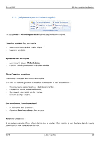 Access 2007 3.2. Les requêtes de sélection
ESTO 3. Les requêtes 25
3.2.2. Quelques outils pour la création de requêtes
Le groupe Créer -> Paramétrage de requête permet de paramétrer la requête.
Supprimer une table dans une requête
- Bouton droit sur la barre de titre de la table ;
- Supprimer une table.
Ajouter une table à la requête
- Appuyer sur le bouton Afficher la table ;
- Choisir la table à ajouter dans la liste qui est affichée.
Ajouter/supprimer une colonne
Une colonne correspond à un champ de la requête :
si on veut par exemple ajouter un champ entre Numéro client et Date de commande :
- Cliquer dans une case de la colonne « Date de commande » ;
- Cliquer sur le bouton Insérer des colonnes ;
- Une nouvelle colonne vide est alors insérée ;
- Choisir le champ à y insérer.
Pour supprimer un champ (une colonne)
- Se positionner dans la colonne ;
- Cliquer sur Supprimer colonnes dans le menu.
Renommer une colonne :
Si on veut par exemple afficher « Nom client » dans le résultat, il faut modifier le nom du champ dans la requête
comme ceci : « Nom client : Raison sociale ».
 