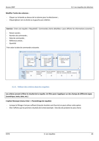 Access 2007 3.2. Les requêtes de sélection
ESTO 3. Les requêtes 26
Modifier l’ordre des colonnes :
- Cliquer sur la bande au dessus de la colonne pour la sélectionner ;
- Cliquer/glisser vers la droite ou la gauche puis relâcher.
Exercice : Créer une requête « Requête02 : Commandes clients détaillées » pour afficher les informations suivantes :
- Raison sociale ;
- Numéro de commande ;
- Date de commande ;
- Référence article ;
- Quantité
Trier selon la date de commande croissante.
3.2.3. Utiliser des critères dans les requêtes
Les critères servent à filtrer le résultat de la requête. Un filtre peut s’appliquer sur des champs de différents types
(numérique, texte, date, etc.)
L’option Renvoyer (menu Créer -> Paramétrage de requête):
- Lorsque le filtrage n’est pas suffisant (trop de résultats sont fournis) on peut utiliser cette option
- Elle n’affiche que les premiers résultats de la liste (exemple : liste des dix produits les plus chers)
 