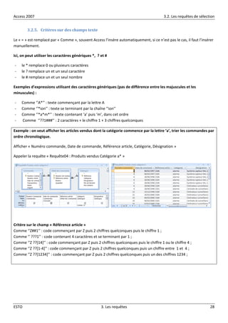 Access 2007 3.2. Les requêtes de sélection
ESTO 3. Les requêtes 28
3.2.5. Critères sur des champs texte
Le « = » est remplacé par « Comme », souvent Access l’insère automatiquement, si ce n’est pas le cas, il faut l’insérer
manuellement.
Ici, on peut utiliser les caractères génériques *, ? et #
- le * remplace 0 ou plusieurs caractères
- le ? remplace un et un seul caractère
- le # remplace un et un seul nombre
Exemples d’expressions utilisant des caractères génériques (pas de différence entre les majuscules et les
minuscules) :
- Comme ‘’A*’’ : texte commençant par la lettre A
- Comme ‘’*ion’’ : texte se terminant par la chaîne ‘’ion’’
- Comme ‘’*a*m*’’ : texte contenant ‘a’ puis ‘m’, dans cet ordre
- Comme ‘’??1###’’ : 2 caractères + le chiffre 1 + 3 chiffres quelconques
Exemple : on veut afficher les articles vendus dont la catégorie commence par la lettre ‘a’, trier les commandes par
ordre chronologique.
Afficher « Numéro commande, Date de commande, Référence article, Catégorie, Désignation »
Appeler la requête « Requête04 : Produits vendus Catégorie a* »
Critère sur le champ « Référence article »
Comme ‘’Z##1’’ : code commençant par Z puis 2 chiffres quelconques puis le chiffre 1 ;
Comme ‘’ ???1’’ : code contenant 4 caractères et se terminant par 1 ;
Comme ‘’Z ??*14+’’ : code commençant par Z puis 2 chiffres quelconques puis le chiffre 1 ou le chiffre 4 ;
Comme ‘’Z ??[1-4+’’ : code commençant par Z puis 2 chiffres quelconques puis un chiffre entre 1 et 4 ;
Comme ‘’Z ??*1234+’’ : code commençant par Z puis 2 chiffres quelconques puis un des chiffres 1234 ;
 