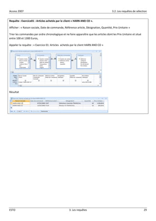 Access 2007 3.2. Les requêtes de sélection
ESTO 3. Les requêtes 29
Requête : Exercice01 : Articles achetés par le client « HARN AND CO ».
Afficher : « Raison sociale, Date de commande, Référence article, Désignation, Quantité, Prix Unitaire »
Trier les commandes par ordre chronologique et ne faire apparaître que les articles dont les Prix Unitaire et situé
entre 100 et 1300 Euros,
Appeler la requête : « Exercice 01: Articles achetés par le client HARN AND CO »
Résultat
 