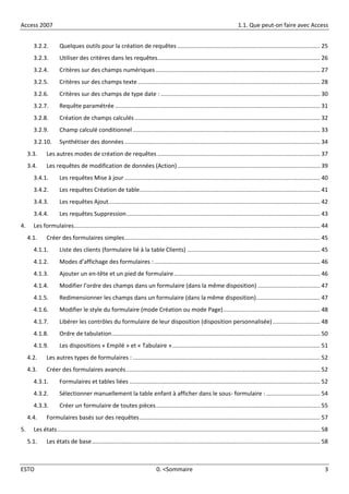 Access 2007 1.1. Que peut-on faire avec Access
ESTO 0. <Sommaire 3
3.2.2. Quelques outils pour la création de requêtes ....................................................................................... 25
3.2.3. Utiliser des critères dans les requêtes................................................................................................... 26
3.2.4. Critères sur des champs numériques .................................................................................................... 27
3.2.5. Critères sur des champs texte ............................................................................................................... 28
3.2.6. Critères sur des champs de type date : ................................................................................................. 30
3.2.7. Requête paramétrée............................................................................................................................. 31
3.2.8. Création de champs calculés................................................................................................................. 32
3.2.9. Champ calculé conditionnel .................................................................................................................. 33
3.2.10. Synthétiser des données ....................................................................................................................... 34
3.3. Les autres modes de création de requêtes ................................................................................................... 37
3.4. Les requêtes de modification de données (Action)....................................................................................... 39
3.4.1. Les requêtes Mise à jour ....................................................................................................................... 40
3.4.2. Les requêtes Création de table.............................................................................................................. 41
3.4.3. Les requêtes Ajout................................................................................................................................. 42
3.4.4. Les requêtes Suppression...................................................................................................................... 43
4. Les formulaires...................................................................................................................................................... 44
4.1. Créer des formulaires simples....................................................................................................................... 45
4.1.1. Liste des clients (formulaire lié à la table Clients) ................................................................................. 45
4.1.2. Modes d’affichage des formulaires : ..................................................................................................... 46
4.1.3. Ajouter un en-tête et un pied de formulaire......................................................................................... 46
4.1.4. Modifier l’ordre des champs dans un formulaire (dans la même disposition) ...................................... 47
4.1.5. Redimensionner les champs dans un formulaire (dans la même disposition)....................................... 47
4.1.6. Modifier le style du formulaire (mode Création ou mode Page)........................................................... 48
4.1.7. Libérer les contrôles du formulaire de leur disposition (disposition personnalisée)............................. 48
4.1.8. Ordre de tabulation............................................................................................................................... 50
4.1.9. Les dispositions « Empilé » et « Tabulaire ».......................................................................................... 51
4.2. Les autres types de formulaires : .................................................................................................................. 52
4.3. Créer des formulaires avancés...................................................................................................................... 52
4.3.1. Formulaires et tables liées .................................................................................................................... 52
4.3.2. Sélectionner manuellement la table enfant à afficher dans le sous- formulaire :................................. 54
4.3.3. Créer un formulaire de toutes pièces.................................................................................................... 55
4.4. Formulaires basés sur des requêtes.............................................................................................................. 57
5. Les états................................................................................................................................................................ 58
5.1. Les états de base........................................................................................................................................... 58
 