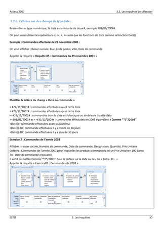 Access 2007 3.2. Les requêtes de sélection
ESTO 3. Les requêtes 30
3.2.6. Critères sur des champs de type date :
Ressemble au type numérique, la date est entourée de deux #, exemple #01/09/2008#.
On peut ainsi utiliser les opérateurs <, <=, >, >= ainsi que les fonctions de date comme la fonction Date()
Exemple : Commandes effectuées le 29 novembre 2001 :
On veut afficher : Raison sociale, Rue, Code postal, Ville, Date de commande
Appeler la requête « Requête 05 : Commandes du 29 novembre 2001 »
Modifier le critère du champ « Date de commande »
< #29/11/2001# : commandes effectuées avant cette date
> #29/11/2001# : commandes effectuées après cette date
<=#29/11/2001# : commandes dont la date est identique ou antérieure à cette date
>=#01/01/2003# et <=#31/12/2003# : commandes effectuées en 2003 équivalent à Comme ‘’*/*/2003’’
<Date() : commande effectuées avant aujourd’hui
>Date()-30 : commande effectuées il y a moins de 30 jours
<Date()-30 : commande effectuées il y a plus de 30 jours
Exercice 2 : Commandes de l’année 2003
Afficher : raison sociale, Numéro de commande, Date de commande, Désignation, Quantité, Prix Unitaire
Critères : Commandes de l’année 2003 pour lesquelles les produits commandés on un Prix Unitaire> 100 Euros
Tri : Date de commande croissante
Il suffit de mettre Comme ‘’*/*/2003’’ pour le critère sur la date au lieu de « Entre..Et… »
Appeler la requête « Exercice02 : Commandes de 2003 »
 