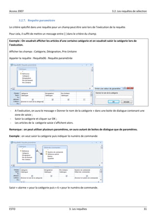 Access 2007 3.2. Les requêtes de sélection
ESTO 3. Les requêtes 31
3.2.7. Requête paramétrée
Le critère spécifié dans une requête pour un champ peut être saisi lors de l’exécution de la requête.
Pour cela, il suffit de mettre un message entre [ ] dans le critère du champ.
Exemple : On voudrait afficher les articles d’une certaine catégorie et on voudrait saisir la catégorie lors de
l’exécution.
Afficher les champs : Catégorie, Désignation, Prix Unitaire
Appeler la requête : Requête06 : Requête paramétrée
- A l’exécution, on aura le message « Donner le nom de la catégorie » dans une boite de dialogue contenant une
zone de saisie ;
- Saisir la catégorie et cliquer sur OK ;
- Les articles de la catégorie saisie s’affichent alors.
Remarque : on peut utiliser plusieurs paramètres, on aura autant de boites de dialogue que de paramètres.
Exemple : on veut saisir la catégorie puis indiquer le numéro de commande
Saisir « alarme » pour la catégorie puis « 6 » pour le numéro de commande.
 