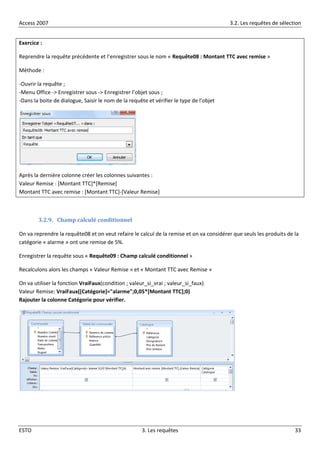 Access 2007 3.2. Les requêtes de sélection
ESTO 3. Les requêtes 33
Exercice :
Reprendre la requête précédente et l’enregistrer sous le nom « Requête08 : Montant TTC avec remise »
Méthode :
-Ouvrir la requête ;
-Menu Office -> Enregistrer sous -> Enregistrer l’objet sous ;
-Dans la boite de dialogue, Saisir le nom de la requête et vérifier le type de l’objet
Après la dernière colonne créer les colonnes suivantes :
Valeur Remise : [Montant TTC]*[Remise]
Montant TTC avec remise : [Montant TTC]-[Valeur Remise]
3.2.9. Champ calculé conditionnel
On va reprendre la requête08 et on veut refaire le calcul de la remise et on va considérer que seuls les produits de la
catégorie « alarme » ont une remise de 5%.
Enregistrer la requête sous « Requête09 : Champ calculé conditionnel »
Recalculons alors les champs « Valeur Remise » et « Montant TTC avec Remise »
On va utiliser la fonction VraiFaux(condition ; valeur_si_vrai ; valeur_si_faux)
Valeur Remise: VraiFaux([Catégorie]="alarme";0,05*[Montant TTC];0)
Rajouter la colonne Catégorie pour vérifier.
 