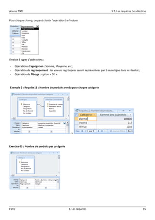 Access 2007 3.2. Les requêtes de sélection
ESTO 3. Les requêtes 35
Pour chaque champ, on peut choisir l’opération à effectuer
Il existe 3 types d’opérations :
- Opérations d’agrégation : Somme, Moyenne, etc ;
- Opération de regroupement : les valeurs regroupées seront représentées par 1 seule ligne dans le résultat ;
- Opération de filtrage : option « Où ».
Exemple 2 : Requête11 : Nombre de produits vendu pour chaque catégorie
->
Exercice 03 : Nombre de produits par catégorie
 