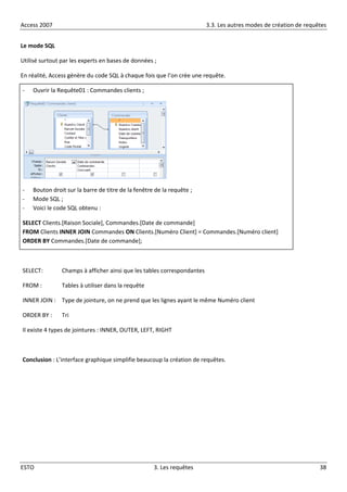 Access 2007 3.3. Les autres modes de création de requêtes
ESTO 3. Les requêtes 38
Le mode SQL
Utilisé surtout par les experts en bases de données ;
En réalité, Access génère du code SQL à chaque fois que l’on crée une requête.
- Ouvrir la Requête01 : Commandes clients ;
- Bouton droit sur la barre de titre de la fenêtre de la requête ;
- Mode SQL ;
- Voici le code SQL obtenu :
SELECT Clients.[Raison Sociale], Commandes.[Date de commande]
FROM Clients INNER JOIN Commandes ON Clients.[Numéro Client] = Commandes.[Numéro client]
ORDER BY Commandes.[Date de commande];
SELECT: Champs à afficher ainsi que les tables correspondantes
FROM : Tables à utiliser dans la requête
INNER JOIN : Type de jointure, on ne prend que les lignes ayant le même Numéro client
ORDER BY : Tri
Il existe 4 types de jointures : INNER, OUTER, LEFT, RIGHT
Conclusion : L’interface graphique simplifie beaucoup la création de requêtes.
 