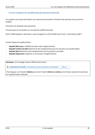 Access 2007 3.4. Les requêtes de modification de données (Action)
ESTO 3. Les requêtes 39
3.4.Les requêtes de modification de données (Action)
Les requêtes sous Access permettent non seulement de consulter et d’extraire des données mais aussi de les
modifier.
Il faut donc les manipuler avec précaution
C’est pourquoi on va travailler sur une copie de la BDD Facturation
Ouvrir la BDD originale « facturation » puis l’enregistrer au format 2007 sous le nom « Facturation3_2007 »
Il existe 4 types de requêtes Action :
- Requête Mise à jour (modifier les valeurs des enregistrements);
- Requête Création de table (sélectionne des enregistrements puis les met dans une nouvelle table) ;
- Requête Ajout (sélectionne des enregistrements puis les ajoute à une table) ;
- Requête Suppression (supprime un ou plusieurs enregistrements).
Remarque : Si le message suivant s’affiche dans le menu
Il faut Appuyer sur le bouton Options puis choisir l’option Activer ce contenu, sinon Access risque de ne pas laisser
les requêtes Action s’exécuter.
 