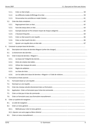 Access 2007 1.1. Que peut-on faire avec Access
ESTO 0. <Sommaire 4
5.1.1. Créer un état simple.............................................................................................................................. 58
5.1.2. Les différents modes d’affichage d’un état ........................................................................................... 59
5.1.3. Personnaliser les contrôles en mode Création...................................................................................... 61
5.2. Créer des états complexes ............................................................................................................................ 62
5.2.1. Regroupement dans un état.................................................................................................................. 62
5.2.2. Faire des totaux dans un état................................................................................................................ 63
5.2.3. Exemple (Calculer le Prix Unitaire moyen de chaque catégorie)........................................................... 64
5.2.4. L’Assistant Etiquette.............................................................................................................................. 64
5.2.5. Créer un état associé à une requête ..................................................................................................... 66
5.2.6. Créer un état à partir de zéro................................................................................................................ 66
5.2.7. Ajouter une requête dans un état vide ................................................................................................. 67
6. Concevoir sa propre base de données ......................................................................................................................
6.1. Description de la base de données Magasin (cahier des charges) .........................................................................
6.2. Le dictionnaire des données .............................................................................................................................
6.3. Créer la base de données « Magasin »...................................................................................................................
6.3.1. Les bases de l’intégrité des donnés...........................................................................................................
6.3.2. Ordre de création des tables.....................................................................................................................
6.3.3. Utiliser des masques de saisie...................................................................................................................
6.3.4. Règles de validation ..................................................................................................................................
6.3.5. Les listes de choix......................................................................................................................................
6.3.6. Lier les tables de la base de données « Magasin » à l’aide de relations.........................................................
7. Formulaires et états avancés ....................................................................................................................................
7.1. Formulaire basé sur une requête......................................................................................................................
7.2. Etat basé sur une requête.................................................................................................................................
7.3. Créer des champs calculés directement dans un formulaire.............................................................................
7.4. Application : Créer un formulaire pour le bon de commande...........................................................................
7.5. Créer un état pour le bon de commande........................................................................................................
7.6. Créer un formulaire avec sous-formulaire manuellement ...................................... .........................................
8. Créer un système de navigation................................................................................................................................
8.1. Le volet de navigation .....................................................................................................................................
8.2. Créer un menu général ........................................................................................... .........................................
8.2.1. Méthode pour créer le menu général ............................................................. .........................................
8.2.1. Ajouter une autre page au Menu Général ............................................................ .........................................
8.3. Créer un menu manuellement................................................................................ .........................................
 