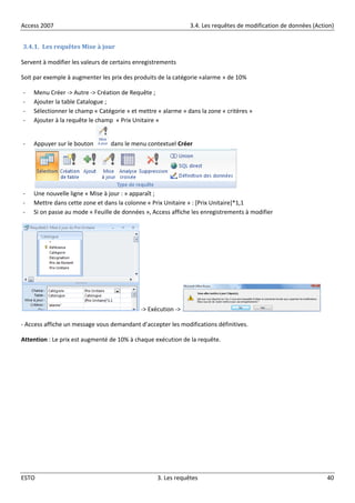 Access 2007 3.4. Les requêtes de modification de données (Action)
ESTO 3. Les requêtes 40
3.4.1. Les requêtes Mise à jour
Servent à modifier les valeurs de certains enregistrements
Soit par exemple à augmenter les prix des produits de la catégorie «alarme » de 10%
- Menu Créer -> Autre -> Création de Requête ;
- Ajouter la table Catalogue ;
- Sélectionner le champ « Catégorie » et mettre « alarme » dans la zone « critères »
- Ajouter à la requête le champ « Prix Unitaire »
- Appuyer sur le bouton dans le menu contextuel Créer
- Une nouvelle ligne « Mise à jour : » apparaît ;
- Mettre dans cette zone et dans la colonne « Prix Unitaire » : [Prix Unitaire]*1,1
- Si on passe au mode « Feuille de données », Access affiche les enregistrements à modifier
-> Exécution ->
- Access affiche un message vous demandant d’accepter les modifications définitives.
Attention : Le prix est augmenté de 10% à chaque exécution de la requête.
 
