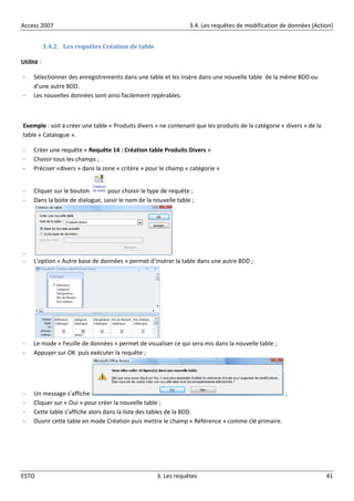 Access 2007 3.4. Les requêtes de modification de données (Action)
ESTO 3. Les requêtes 41
3.4.2. Les requêtes Création de table
Utilité :
- Sélectionner des enregistrements dans une table et les insère dans une nouvelle table de la même BDD ou
d’une autre BDD.
- Les nouvelles données sont ainsi facilement repérables.
Exemple : soit à créer une table « Produits divers » ne contenant que les produits de la catégorie « divers » de la
table « Catalogue ».
- Créer une requête « Requête 14 : Création table Produits Divers »
- Choisir tous les champs ;
- Préciser «divers » dans la zone « critère » pour le champ « catégorie »
- Cliquer sur le bouton pour choisir le type de requête ;
- Dans la boite de dialogue, saisir le nom de la nouvelle table ;
-
- L’option « Autre base de données » permet d’insérer la table dans une autre BDD ;
- Le mode « Feuille de données » permet de visualiser ce qui sera mis dans la nouvelle table ;
- Appuyer sur OK puis exécuter la requête ;
- Un message s’affiche ;
- Cliquer sur « Oui » pour créer la nouvelle table ;
- Cette table s’affiche alors dans la liste des tables de la BDD.
- Ouvrir cette table en mode Création puis mettre le champ « Référence » comme clé primaire.
 