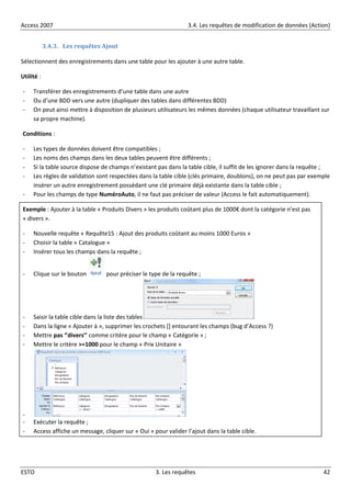 Access 2007 3.4. Les requêtes de modification de données (Action)
ESTO 3. Les requêtes 42
3.4.3. Les requêtes Ajout
Sélectionnent des enregistrements dans une table pour les ajouter à une autre table.
Utilité :
- Transférer des enregistrements d’une table dans une autre
- Ou d’une BDD vers une autre (dupliquer des tables dans différentes BDD)
- On peut ainsi mettre à disposition de plusieurs utilisateurs les mêmes données (chaque utilisateur travaillant sur
sa propre machine).
Conditions :
- Les types de données doivent être compatibles ;
- Les noms des champs dans les deux tables peuvent être différents ;
- Si la table source dispose de champs n’existant pas dans la table cible, il suffit de les ignorer dans la requête ;
- Les règles de validation sont respectées dans la table cible (clés primaire, doublons), on ne peut pas par exemple
insérer un autre enregistrement possédant une clé primaire déjà existante dans la table cible ;
- Pour les champs de type NuméroAuto, il ne faut pas préciser de valeur (Access le fait automatiquement).
Exemple : Ajouter à la table « Produits Divers » les produits coûtant plus de 1000€ dont la catégorie n’est pas
« divers ».
- Nouvelle requête « Requête15 : Ajout des produits coûtant au moins 1000 Euros »
- Choisir la table « Catalogue »
- Insérer tous les champs dans la requête ;
- Clique sur le bouton pour préciser le type de la requête ;
- Saisir la table cible dans la liste des tables
- Dans la ligne « Ajouter à », supprimer les crochets *+ entourant les champs (bug d’Access ?)
- Mettre pas ‘’divers’’ comme critère pour le champ « Catégorie » ;
- Mettre le critère >=1000 pour le champ « Prix Unitaire »
-
- Exécuter la requête ;
- Access affiche un message, cliquer sur « Oui » pour valider l’ajout dans la table cible.
 