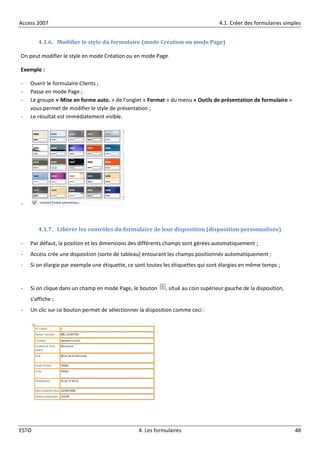 Access 2007 4.1. Créer des formulaires simples
ESTO 4. Les formulaires 48
4.1.6. Modifier le style du formulaire (mode Création ou mode Page)
On peut modifier le style en mode Création ou en mode Page.
Exemple :
- Ouvrir le formulaire Clients ;
- Passe en mode Page ;
- Le groupe « Mise en forme auto. » de l’onglet « Format » du menu « Outils de présentation de formulaire »
vous permet de modifier le style de présentation ;
- Le résultat est immédiatement visible.
-
4.1.7. Libérer les contrôles du formulaire de leur disposition (disposition personnalisée)
- Par défaut, la position et les dimensions des différents champs sont gérées automatiquement ;
- Access crée une disposition (sorte de tableau) entourant les champs positionnés automatiquement ;
- Si on élargie par exemple une étiquette, ce sont toutes les étiquettes qui sont élargies en même temps ;
- Si on clique dans un champ en mode Page, le bouton , situé au coin supérieur gauche de la disposition,
s’affiche ;
- Un clic sur ce bouton permet de sélectionner la disposition comme ceci :
 
