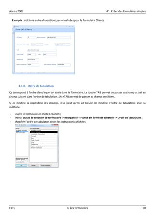 Access 2007 4.1. Créer des formulaires simples
ESTO 4. Les formulaires 50
Exemple : voici une autre disposition (personnalisée) pour le formulaire Clients :
4.1.8. Ordre de tabulation
Ça correspond à l’ordre dans lequel on saisie dans le formulaire. La touche TAB permet de passer du champ actuel au
champ suivant dans l’ordre de tabulation. Shit+TAB permet de passer au champ précédent.
Si on modifie la disposition des champs, il se peut qu’on ait besoin de modifier l’ordre de tabulation. Voici la
méthode :
- Ouvrir le formulaire en mode Création ;
- Menu Outils de création de formulaire -> Réorganiser -> Mise en forme de contrôle -> Ordre de tabulation ;
- Modifier l’ordre de tabulation selon les instructions affichées
 