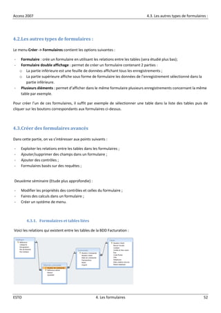 Access 2007 4.3. Les autres types de formulaires :
ESTO 4. Les formulaires 52
4.2.Les autres types de formulaires :
Le menu Créer -> Formulaires contient les options suivantes :
- Formulaire : crée un formulaire en utilisant les relations entre les tables (sera étudié plus bas);
- Formulaire double affichage : permet de créer un formulaire contenant 2 parties :
o La partie inférieure est une feuille de données affichant tous les enregistrements ;
o La partie supérieure affiche sous forme de formulaire les données de l’enregistrement sélectionné dans la
partie inférieure.
- Plusieurs éléments : permet d’afficher dans le même formulaire plusieurs enregistrements concernant la même
table par exemple.
Pour créer l’un de ces formulaires, il suffit par exemple de sélectionner une table dans la liste des tables puis de
cliquer sur les boutons correspondants aux formulaires ci-dessus.
4.3.Créer des formulaires avancés
Dans cette partie, on va s’intéresser aux points suivants :
- Exploiter les relations entre les tables dans les formulaires ;
- Ajouter/supprimer des champs dans un formulaire ;
- Ajouter des contrôles ;
- Formulaires basés sur des requêtes ;
Deuxième séminaire (Etude plus approfondie) :
- Modifier les propriétés des contrôles et celles du formulaire ;
- Faires des calculs dans un formulaire ;
- Créer un système de menu.
4.3.1. Formulaires et tables liées
Voici les relations qui existent entre les tables de la BDD Facturation :
 