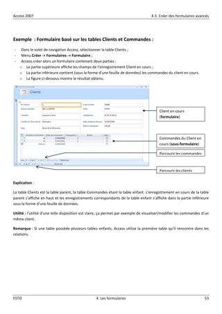 Access 2007 4.3. Créer des formulaires avancés
ESTO 4. Les formulaires 53
Exemple : Formulaire basé sur les tables Clients et Commandes :
- Dans le volet de navigation Access, sélectionner la table Clients ;
- Menu Créer -> Formulaires -> Formulaire ;
- Access créer alors un formulaire contenant deux parties :
o La partie supérieure affiche les champs de l’enregistrement Client en cours ;
o La partie inférieure contient (sous la forme d’une feuille de données) les commandes du client en cours.
o La figure ci-dessous montre le résultat obtenu.
Explication :
La table Clients est la table parent, la table Commandes étant la table enfant. L’enregistrement en cours de la table
parent s’affiche en haut et les enregistrements correspondants de la table enfant s’affiche dans la partie inférieure
sous la forme d’une feuille de données.
Utilité : l’utilité d’une telle disposition est claire, ça permet par exemple de visualiser/modifier les commandes d’un
même client.
Remarque : Si une table possède plusieurs tables enfants, Access utilise la première table qu’il rencontre dans les
relations.
Client en cours
(formulaire)
Commandes du Client en
cours (sous-formulaire)
Parcourir les commandes
Parcourir les clients
 