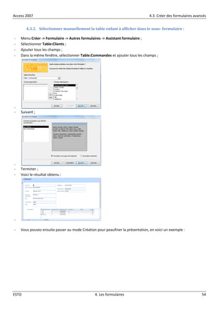 Access 2007 4.3. Créer des formulaires avancés
ESTO 4. Les formulaires 54
4.3.2. Sélectionner manuellement la table enfant à afficher dans le sous- formulaire :
- Menu Créer -> Formulaire -> Autres formulaires -> Assistant formulaire ;
- Sélectionner Table:Clients ;
- Ajouter tous les champs ;
- Dans la même fenêtre, sélectionner Table:Commandes et ajouter tous les champs ;
-
- Suivant ;
-
- Terminer ;
- Voici le résultat obtenu :
-
- Vous pouvez ensuite passer au mode Création pour peaufiner la présentation, en voici un exemple :
 
