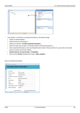 Access 2007 4.3. Créer des formulaires avancés
ESTO 4. Les formulaires 56
-
- Pour ajouter un en-tête et un pied de formulaire au formulaire vierge :
o Passer en mode Création ;
o Bouton droit sur le formulaire ;
o Cliquer sur l’option « En-tête et pied de formulaire » ;
o Dans l’en-tête, saisir le texte « Formulaire Clients créé de toutes pièces » ;
o Dans le pied de formulaire, créer une étiquette avec le texte « Nous sommes le » puis créer une zone de
texte et y insérer la formule =Date() ;
o Bouton droit sur la zone de texte -> Propriétés ;
o Dans la zone Format, sélectionner le type « Date, complet ».
Voici un exemple de résultat :
 