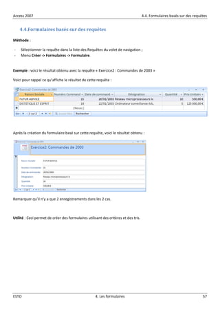Access 2007 4.4. Formulaires basés sur des requêtes
ESTO 4. Les formulaires 57
4.4.Formulaires basés sur des requêtes
Méthode :
- Sélectionner la requête dans la liste des Requêtes du volet de navigation ;
- Menu Créer -> Formulaires -> Formulaire.
Exemple : voici le résultat obtenu avec la requête « Exercice2 : Commandes de 2003 »
Voici pour rappel ce qu’affiche le résultat de cette requête :
Après la création du formulaire basé sur cette requête, voici le résultat obtenu :
Remarquer qu’il n’y a que 2 enregistrements dans les 2 cas.
Utilité : Ceci permet de créer des formulaires utilisant des critères et des tris.
 