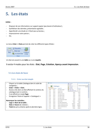 Access 2007 5.1. Les états de base
ESTO 5. Les états 58
5. Les états
Utilité :
- Disposer de vos informations sur support papier (pas besoin d’ordinateur) ;
- Synthétiser des données, présentation agréable ;
- Approfondir une étude en n’étant pas au bureau ;
- Impressionner votre patron ;
- Etc.
Le menu Créer -> Etats permet de créer les différents types d’états :
Un état est associé à une table ou à une requête.
Il existe 4 modes pour les états : Etat, Page, Création, Aperçu avant impression.
5.1.Les états de base
5.1.1. Créer un état simple
- Cliquer sur la table Catalogue dans le volet de
navigation ;
- Créer -> Etats -> Etat ;
- Access crée alors un état affichant le contenu du
catalogue (voir ci-contre) ;
- Il est affiché en mode Page;
- Enregistrer l’état et l’appeler « Catalogue1 »
Remarquer les contrôles :
- Logo et Nom de la table ;
- Date et heure de création ;
- Total des prix unitaires après la dernière ligne.
 